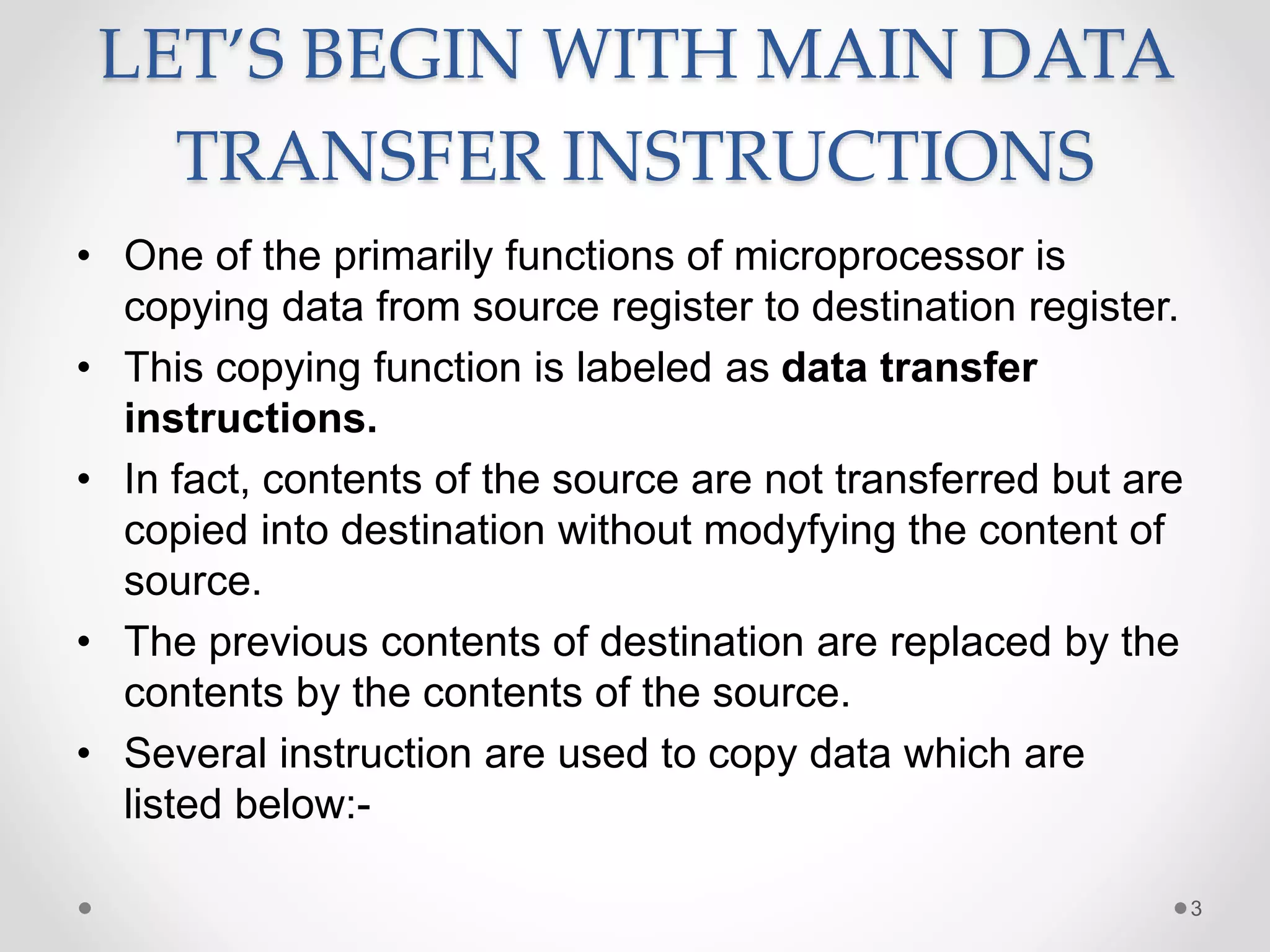 LET’S BEGIN WITH MAIN DATA
TRANSFER INSTRUCTIONS
• One of the primarily functions of microprocessor is
copying data from source register to destination register.
• This copying function is labeled as data transfer
instructions.
• In fact, contents of the source are not transferred but are
copied into destination without modyfying the content of
source.
• The previous contents of destination are replaced by the
contents by the contents of the source.
• Several instruction are used to copy data which are
listed below:-
3
 
