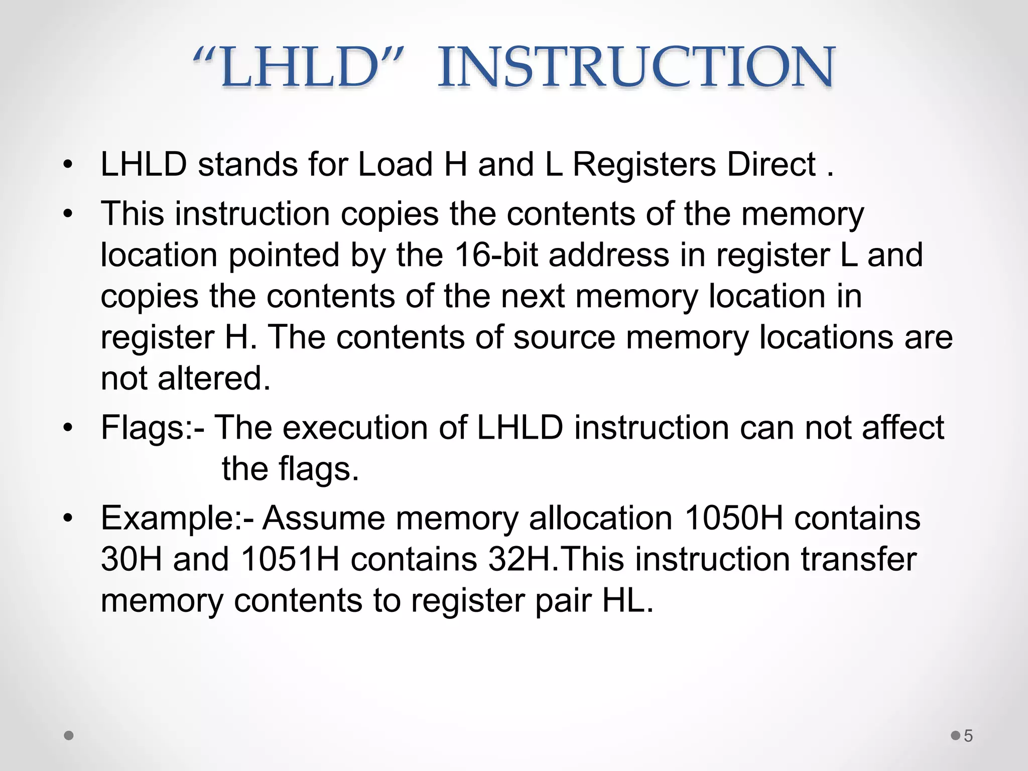 “LHLD” INSTRUCTION
• LHLD stands for Load H and L Registers Direct .
• This instruction copies the contents of the memory
location pointed by the 16-bit address in register L and
copies the contents of the next memory location in
register H. The contents of source memory locations are
not altered.
• Flags:- The execution of LHLD instruction can not affect
the flags.
• Example:- Assume memory allocation 1050H contains
30H and 1051H contains 32H.This instruction transfer
memory contents to register pair HL.
5
 
