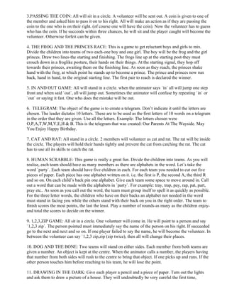 3.PASSING THE COIN: All will sit in a circle. A volunteer will be sent out. A coin is given to one of
the member and asked him to pass it on to his right. All will make an action as if they are passing the
coin to the one who is on their right. (of course one will have the coin). Now the volunteer has to guess
who has the coin. If he succeeds within three chances, he will sit and the player caught will become the
volunteer. Otherwise forfeit can be given.
4. THE FROG AND THE PRINCES RACE: This is a game to get reluctant boys and girls to mix.
Divide the children into teams of two each-one boy and one girl. The boy will be the frog and the girl
princes. Draw two lines-the starting and finishing. The frogs line up at the starting post-they must
crouch down in a froglike posture, their hands on their things. At the starting signal, they hop off
towards their princes, awaiting them on the finishing line. As soon as they reach, the princes shake
hand with the frog, at which point he stands up to become a prince. The prince and princes now run
back, hand in hand, to the original starting line. The first pair to reach is declared the winner.
5. IN AND OUT GAME: All will stand in a circle. when the animator says `in` all will jump one step
front and when said `out`, all will jump out. Sometimes the animator will confuse by repeating `in` or
`out` or saying it fast. One who does the mistake will be out.
6. TELEGRAM: The object of the game is to create a telegram. Don’t indicate it until the letters are
chosen. The leader dictates 10 letters. These are to be used as the first letters of 10 words on a telegram
in the order that they are given. Use all the letters. Example: The letters chosen were
O,P,A,T,W,M,Y,E,H & B. This is the telegram that was created: Our Parents At The Wayside. May
You Enjoy Happy Birthday.
7. CAT AND RAT: All stand in a circle. 2 members will volunteer as cat and rat. The rat will be inside
the circle. The players will hold their hands tightly and prevent the cat from catching the rat. The cat
has to use all its skills to catch the rat.
8. HUMAN SCRABBLE: This game is really a great fun. Divide the children into teams. As you will
realise, each team should have as many members as there are alphabets in the word. Let’s take the
word `party`. Each team should have five children in each. For each team you needed to cut out five
pieces of paper. Each piece has one alphabet written on it. i.e. the first is P, the second A, the third R
and so on. On each child’s back pin one alphabet. Give each team some space to move around in. Call
out a word that can be made with the alphabets in `party`. For example: tray, trap, pay, rap, pat, part,
pray etc.. As soon as you call out the word, the team must group itself to spell it as quickly as possible.
For the three letter words, the children who have on their backs an alphabet not needed in the word
must stand in facing you while the others stand with their back on you in the right order. The team to
finish scores the most points, the last the least. Play a number of rounds-as many as the children enjoy-
and total the scores to decide on the winner.
9. 1,2,3,ZIP GAME: All sit in a circle. One volunteer will come in. He will point to a person and say
`1,2,3 zip`. The person pointed must immediately say the name of the person on his right. If succeeded
go to the next and next and so on. If one player failed to say the name, he will become the volunteer. In
between the volunteer can say `1,2,3 zip,zip (zip twice), then all will change their places.
10. DOG AND THE BONE: Two teams will stand on either sides. Each member from both teams are
given a number. An object is kept at the centre. When the animator calls a number, the players having
that number from both sides will rush to the centre to bring that object. If one picks up and runs. If the
other person touches him before reaching to his team, he will lose the point.
11. DRAWING IN THE DARK: Give each player a pencil and a piece of paper. Turn out the lights
and ask them to draw a picture of a house. They will undoubtedly be very careful the first time,
 