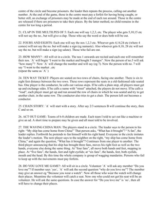 centre of the circle and become prisoners. the leader then repeats the process, calling out another
number. At the end of the game, those in the centre must pay a forfeit for having being caught, or
better still, an exchange of prisoners may be made at the end of each run around. Those in the centre
are released if there are prisoners to take their places. By the latter method, no child remains in the
centre for too long a period.
21. CLAP IN THE MULTILPES OF 5: Each one will say 1,2,3, etc. The player who gets 5,10,15 etc
will not say the no., but will give a clap. Those who say the word or does both will be out.
22. FOURS AND EIGHTS: Each one will say the nos 1,2,3 etc. Whoever gets 4,14,24 etc (where 4
comes) will not say the no. but will make a sign (eg namaste). Also whoever gets 8,18, 28 etc will not
say the no. but will make a sign (eg salute). Those who fail are out.
23. HOW MANY? : All will sit in a circle. The nos 1 onwards are recited and each one will remember
their nos. `A` will begin “I went to the market and bought 5 mangos”. Now the person of no.5 will ask
“how many”? Now `A` will change the number and will say (eg 7). Now the person with no. 7 will
say “I went to the market ..etc
(repeat the same as `A` )
24. TEN WAY TICKET: Players are seated on two rows of chairs, facing one another. There is six to
eight feet distance between the two rows. These rows represent the seats in a old-fashioned side seated
bus. One player is the conductor, he calls out various stops. If he calls a plain stop, all players must get
up and exchange sides. If he calls a name with “street” attached, the players do not move. If he calls a
“road”, each player must get up and run around the row of chairs in which he was seated and try to get
another chair, in the same row. The conductor also tries to get a chair. The person left out becomes a
conductor.
25. CHAIN STORY: `A` will start with a story. After say 2/3 sentences B will continue the story, then
C and so on.
26. ACT OUT GAME: Teams of 6-8 children are made. Each team I told to act out like a machine or
give an ad. A short time to prepare may be given and all must told to be involved.
27. THE WAVING CHINA MAN: The players stand in a circle. The leader says to the person to his
right- “My ship has come home from China!” That person asks, “What has it brought”? “A fan”, the
leader replies. Forthwith he pretends to fan himself with his right hand. Everyone in the circle imitates
the leader’s motion. The next player says to the neighbor on the right, “my ship has come home from
China,” and again the question, “What has it brought”? Continues from one player to another. The
third player announcing that his ship has brought three fans, moves his right foot as well as the two
hands, everyone else doing the same thing. At “four fans”, all move both hands and feet, stepping in
place. At “five fans”, the hands, feet and right eyelids; at “six fans”, the hands, feet, both eyelids,
mouth and the head. By this time the whole company is group of wagging mandarins. Persons who fail
to keep up with the movements must pay forfeits.
28. DO YOU LOVE ME GAME?: All will sit in a circle. Volunteer `A` will ask any member “Do you
love me”? If member says `yes`, `A` will ask the second question “why do you love me”? The member
may give an answer eg “Because you wear a watch”. Now all those who wear the watch will change
their places. Meantime the volunteer will catch a seat. Now one who could not get his seat will be an
volunteer. He will ask the same questions. In case the answer for “Do you love me” is `no`, then all
will have to change their places.
 
