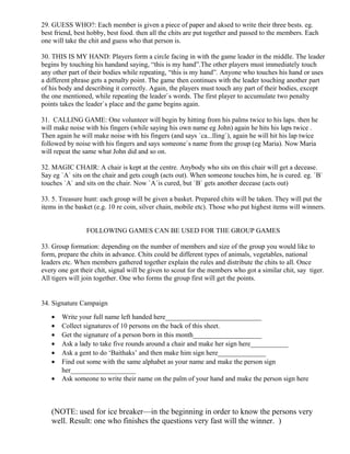 29. GUESS WHO?: Each member is given a piece of paper and aksed to write their three bests. eg.
best friend, best hobby, best food. then all the chits are put together and passed to the members. Each
one will take the chit and guess who that person is.
30. THIS IS MY HAND: Players form a circle facing in with the game leader in the middle. The leader
begins by touching his handand saying, “this is my hand”.The other players must immediately touch
any other part of their bodies while repeating, “this is my hand”. Anyone who touches his hand or uses
a different phrase gets a penalty point. The game then continues with the leader touching another part
of his body and describing it correctly. Again, the players must touch any part of their bodies, except
the one mentioned, while repeating the leader`s words. The first player to accumulate two penalty
points takes the leader`s place and the game begins again.
31. CALLING GAME: One volunteer will begin by hitting from his palms twice to his laps. then he
will make noise with his fingers (while saying his own name eg John) again he hits his laps twice .
Then again he will make noise with his fingers (and says `ca...lling`), again he will hit his lap twice
followed by noise with his fingers and says someone`s name from the group (eg Maria). Now Maria
will repeat the same what John did and so on.
32. MAGIC CHAIR: A chair is kept at the centre. Anybody who sits on this chair will get a decease.
Say eg `A` sits on the chair and gets cough (acts out). When someone touches him, he is cured. eg. `B`
touches `A` and sits on the chair. Now `A`is cured, but `B` gets another decease (acts out)
33. 5. Treasure hunt: each group will be given a basket. Prepared chits will be taken. They will put the
items in the basket (e.g. 10 re coin, silver chain, mobile etc). Those who put highest items will winners.
FOLLOWING GAMES CAN BE USED FOR THE GROUP GAMES
33. Group formation: depending on the number of members and size of the group you would like to
form, prepare the chits in advance. Chits could be different types of animals, vegetables, national
leaders etc. When members gathered together explain the rules and distribute the chits to all. Once
every one got their chit, signal will be given to scout for the members who got a similar chit, say tiger.
All tigers will join together. One who forms the group first will get the points.
34. Signature Campaign
• Write your full name left handed here____________________________
• Collect signatures of 10 persons on the back of this sheet.
• Get the signature of a person born in this month____________________
• Ask a lady to take five rounds around a chair and make her sign here___________
• Ask a gent to do ‘Baithaks’ and then make him sign here______________
• Find out some with the same alphabet as your name and make the person sign
her___________________
• Ask someone to write their name on the palm of your hand and make the person sign here
(NOTE: used for ice breaker—in the beginning in order to know the persons very
well. Result: one who finishes the questions very fast will the winner. )
 