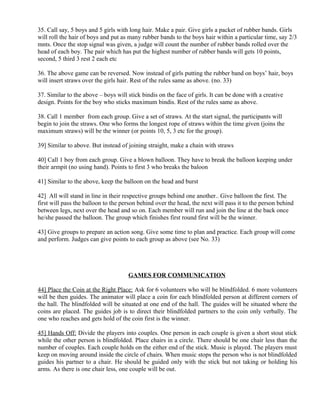 35. Call say, 5 boys and 5 girls with long hair. Make a pair. Give girls a packet of rubber bands. Girls
will roll the hair of boys and put as many rubber bands to the boys hair within a particular time, say 2/3
mnts. Once the stop signal was given, a judge will count the number of rubber bands rolled over the
head of each boy. The pair which has put the highest number of rubber bands will gets 10 points,
second, 5 third 3 rest 2 each etc
36. The above game can be reversed. Now instead of girls putting the rubber band on boys’ hair, boys
will insert straws over the girls hair. Rest of the rules same as above. (no. 33)
37. Similar to the above – boys will stick bindis on the face of girls. It can be done with a creative
design. Points for the boy who sticks maximum bindis. Rest of the rules same as above.
38. Call 1 member from each group. Give a set of straws. At the start signal, the participants will
begin to join the straws. One who forms the longest rope of straws within the time given (joins the
maximum straws) will be the winner (or points 10, 5, 3 etc for the group).
39] Similar to above. But instead of joining straight, make a chain with straws
40] Call 1 boy from each group. Give a blown balloon. They have to break the balloon keeping under
their armpit (no using hand). Points to first 3 who breaks the baloon
41] Similar to the above, keep the balloon on the head and burst
42] All will stand in line in their respective groups behind one another.. Give balloon the first. The
first will pass the balloon to the person behind over the head, the next will pass it to the person behind
between legs, next over the head and so on. Each member will run and join the line at the back once
he/she passed the balloon. The group which finishes first round first will be the winner.
43] Give groups to prepare an action song. Give some time to plan and practice. Each group will come
and perform. Judges can give points to each group as above (see No. 33)
GAMES FOR COMMUNICATION
44] Place the Coin at the Right Place: Ask for 6 volunteers who will be blindfolded. 6 more volunteers
will be then guides. The animator will place a coin for each blindfolded person at different corners of
the hall. The blindfolded will be situated at one end of the hall. The guides will be situated where the
coins are placed. The guides job is to direct their blindfolded partners to the coin only verbally. The
one who reaches and gets hold of the coin first is the winner.
45] Hands Off: Divide the players into couples. One person in each couple is given a short stout stick
while the other person is blindfolded. Place chairs in a circle. There should be one chair less than the
number of couples. Each couple holds on the either end of the stick. Music is played. The players must
keep on moving around inside the circle of chairs. When music stops the person who is not blindfolded
guides his partner to a chair. He should be guided only with the stick but not taking or holding his
arms. As there is one chair less, one couple will be out.
 