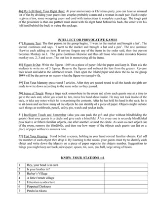 46] My Left Hand, Your Right Hand: At your anniversary or Christmas party, you can have an unusual
lot of fun by dividing your guests into couples probably a man and a woman in each pair. Each couple
is given a box, some wrapping paper and cord with instructions to complete a package. The tough part
of the procedure is that one partner must stand with his right hand behind his back, the other with his
left hand behind the back in trying the package.
INTELLECT OR PROVOCATIVE GAMES
47] Memory Test: The first person in the group begins, ‘I went to the market and brought a hat’. The
second continues and says, ‘I went to the market and brought a hat and a pen’. The rest continue
likewise each adding an item. If anyone forgets any of the items in the order said, then that person
becomes Monkey no.1. The game continues likewise and thus all those who make mistakes become
monkey nos. 2, 3 and so on .The test lies in memorizing all the items.
48] Figure It Out: Write the figures 1089 on a piece of paper fold the paper and keep it. Then ask the
students to write no. of 3 figures. Reverse the figures and subtract the less from the greater. Reverse
their result and add to the subtracted result. Then open the folded paper and show the no. to the group
1089 will be the answer no matter what the figure we started with.
49] Test Your Memory: pass round 7 articles. After they are passed round to all the hands the girls are
made to write down according to the same order as they passed.
50] Sense of Touch: Hang a large sack somewhere in the room and allow each guests one at a time to
go to the sack and, while you count to; ten, move his hand about inside. He may not look inside of the
sack, or take any notes which he is examining the contents. After he has held his hand in the sack; he is
to sit down and see how many of the objects he can identify of a piece of paper. Objects might include
such things as toothbrush, pencil, safety pin, watch and pocket knife.
51] Intelligent Touch and Remember (also you can pack the gift and give without blindfolding the
guests) Seat your guests in a circle and give each a blindfold. After every one is securely blindfolded
pass twelve or fifteen familiar objects, one after another, around the circle. As soon as each object out
of the room, remove the blindfolds, and then see how many of the objects each guests can list on a
piece of paper within ten minutes time.
52] Test Your Hearing: Stand behind a screen, holding in your hand several familiar objects. Call off
the number of each object then drop it. By listening to the sound, your guests must try to identify each
object and write down the identity on a piece of paper opposite the objects number. Suggestions to
things you might keep are book, newspaper, spoon, tin, coin, pin, ball, large string of beads.
KNOW YOUR STATIONS ---1
1 Hey, your head is in curd
2 Is your brother in?
3 Barber’s Village
4 A little French village
5 Education resides here
6 Perpetual Darkness
7 Pandu ka tikana
 