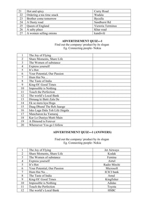 21 Hot and spicy Curry Road
22 Ordering a tea time snack Wadala
23 Brother come tomorrow Byculla
24 A Dusty road Sandhurst Rd
25 Queen of England Victoria Terminus
26 A salty place Khar road
27 A women selling onions kandivili
ADVERTISEMENT QUIZ---1
Find out the company/ product by its slogan
Eg. Connecting people- Nokia
1 The Joy of Flying
2 Share Moments, Share Life
3 The Women of substance
4 Express yourself
5 It’s Hot
6 Your Potential, Our Passion
7 Hum Hai Na…
8 The Taste of India
9 King Of Good Times
10 Impossible is Nothing
11 Touch the Perfection
12 The world’s Local Bank
13 Dimaag ki Batti Zala De
14 Ek se mera kya Hoga
15 Daag Dhund The Reh Jaaoge
16 Isko Laga Dala Toh Life Jingala
17 Mancharon ka Yamaraj
18 Kar Lo Duniya Mutti Main
19 A Dimond is Forever
20 Whereever You go I follow
ADVERTISEMENT QUIZ---1 (ANSWERS)
Find out the company/ product by its slogan
Eg. Connecting people- Nokia
1 The Joy of Flying Jet Airways
2 Share Moments, Share Life Kodak
3 The Women of substance Femina
4 Express yourself Airtel
5 It’s Hot Radio Mirchi
6 Your Potential, Our Passion Microsoft
7 Hum Hai Na… ICICI bank
8 The Taste of India Amul
9 King Of Good Times Kingfisher
10 Impossible is Nothing Adidas
11 Touch the Perfection Toyota
12 The world’s Local Bank HSBC
 