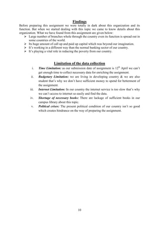 10
Findings
Before preparing this assignment we were totally in dark about this organization and its
function. But when we started dealing with this topic we came to know details about this
organization. What we have found from this assignment are given below:
Large number of branches whole through the country even its function is spread out in
some countries of the world.
Its huge amount of call up and paid up capital which was beyond our imagination.
It’s working in a different way than the normal banking sector of our country.
It’s playing a vital role in reducing the poverty from our country.
Limitation of the data collection
i. Time Limitation: as our submission date of assignment is 12th
April we can’t
get enough time to collect necessary data for enriching the assignment.
ii. Budgetary Limitation: we are living in developing country & we are also
student that’s why we don’t have sufficient money to spend for betterment of
the assignment.
iii. Internet Limitation: In our country the internet service is too slow that’s why
we can’t access to internet so easily and find the data.
iv. Shortage of necessary books: There are lackage of sufficient books in our
campus library about this topic.
v. Political crises: The present political condition of our country isn’t so good
which creates hindrance on the way of preparing the assignment.
 