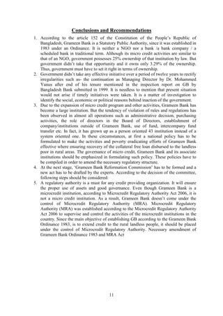 11
Conclusions and Recommendations
1. According to the article 152 of the Constitution of the People’s Republic of
Bangladesh, Grameen Bank is a Statutory Public Authority, since it was established in
1983 under an Ordinance. It is neither a NGO nor a bank /a bank company / a
scheduled bank in traditional term. Although its micro credit activities are similar to
that of an NGO, government possesses 25% ownership of that institution by law. But
government didn’t take that opportunity and it owns only 3.29% of the ownership.
Thus, government must have to set it right in terms of ownership.
2. Government didn’t take any effective initiative over a period of twelve years to rectify
irregularities such as- the continuation as Managing Director by Dr. Mohammed
Yunus after end of his tenure mentioned in the inspection report on GB by
Bangladesh Bank submitted in 1999. It is needless to mention that present situation
would not arise if timely initiatives were taken. It is a matter of investigation to
identify the social, economic or political reasons behind inaction of the government.
3. Due to the expansion of micro credit program and other activities, Grameen Bank has
become a large institution. But the tendency of violation of rules and regulations has
been observed in almost all operations such as administrative decision, purchasing
activities, the role of directors in the Board of Directors, establishment of
company/institutions outside of Grameen Bank, use of fund, intercompany fund
transfer etc. In fact, it has grown up as a person oriented 43 institution instead of a
system oriented one. In these circumstances, at first a national policy has to be
formulated to make the activities and poverty eradicating efforts of Grameen Bank
effective where ensuring recovery of the collateral free loan disbursed to the landless
poor in rural areas. The governance of micro credit, Grameen Bank and its associate
institutions should be emphasized in formulating such policy. These policies have to
be compiled in order to amend the necessary regulatory structure.
4. At the next stage, ‘Grameen Bank Reformation Commission’ has to be formed and a
new act has to be drafted by the experts. According to the decision of the committee,
following steps should be considered:
5. A regulatory authority is a must for any credit providing organization. It will ensure
the proper use of assets and good governance. Even though Grameen Bank is a
microcredit institution, according to Microcredit Regulatory Authority Act 2006, it is
not a micro credit institution. As a result, Grameen Bank doesn’t come under the
control of Microcredit Regulatory Authority (MRA). Microcredit Regulatory
Authority (MRA) was established according to the Microcredit Regulatory Authority
Act 2006 to supervise and control the activities of the microcredit institutions in the
country. Since the main objective of establishing GB according to the Grameen Bank
Ordinance 1983, is to extend credit to the rural landless people, it should be placed
under the control of Microcredit Regulatory Authority. Necessary amendment of
Grameen Bank Ordinance 1983 and MRA Act
 