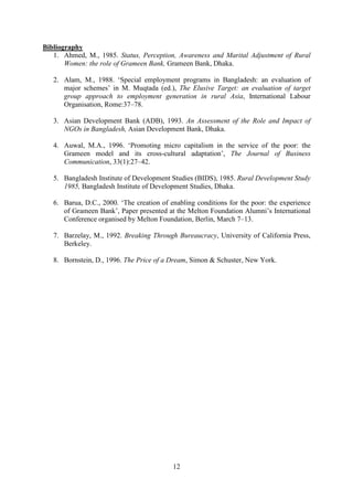 12
Bibliography
1. Ahmed, M., 1985. Status, Perception, Awareness and Marital Adjustment of Rural
Women: the role of Grameen Bank, Grameen Bank, Dhaka.
2. Alam, M., 1988. ‘Special employment programs in Bangladesh: an evaluation of
major schemes’ in M. Muqtada (ed.), The Elusive Target: an evaluation of target
group approach to employment generation in rural Asia, International Labour
Organisation, Rome:37–78.
3. Asian Development Bank (ADB), 1993. An Assessment of the Role and Impact of
NGOs in Bangladesh, Asian Development Bank, Dhaka.
4. Auwal, M.A., 1996. ‘Promoting micro capitalism in the service of the poor: the
Grameen model and its cross-cultural adaptation’, The Journal of Business
Communication, 33(1):27–42.
5. Bangladesh Institute of Development Studies (BIDS), 1985. Rural Development Study
1985, Bangladesh Institute of Development Studies, Dhaka.
6. Barua, D.C., 2000. ‘The creation of enabling conditions for the poor: the experience
of Grameen Bank’, Paper presented at the Melton Foundation Alumni’s International
Conference organised by Melton Foundation, Berlin, March 7–13.
7. Barzelay, M., 1992. Breaking Through Bureaucracy, University of California Press,
Berkeley.
8. Bornstein, D., 1996. The Price of a Dream, Simon & Schuster, New York.
 