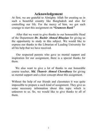 2
Acknowledgement
At first, we are grateful to Almighty Allah for creating us in
such a beautiful country like Bangladesh and also for
controlling our life. For the mercy of him, we got such
courage to start this assignment on “Grameen Bank”
After that we want to give thanks to our honourable Head
of the Department Dr. Bashir Ahmed Bhuyian for giving us
the opportunity to study in this subject. We would like to
express our thanks to the Librarian of Leading University for
all his help that we have received.
Our respected parents who gave us mental support and
inspiration for our assignment, there is a special thanks for
them.
We also want to give a lot of thanks to our honorable
course teacher, Md. Thanvir Ahmed Chowdhury for giving
us mental support and a clear concept about this assignment.
Without the help of our friends and classmates it was quite
impossible to prepare a such kind of assignment. They give us
some necessary information about this topic which is
unknown to us. So, we would like to give thanks to all of
them.
 