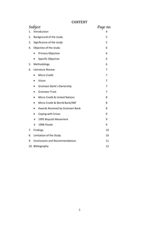 3
CONTENT
Subject Page no.
1. Introduction 4
2. Background of the study 5
3. Significance of the study 5
4. Objective of the study 6
• Primary Objective 6
• Specific Objective 6
5. Methodology 6
6. Literature Review 7
• Micro Credit 7
• Vision 7
• Grameen Bank’s Ownership 7
• Grameen Trust 7
• Micro Credit & United Nations 8
• Micro Credit & World Bank/IMF 8
• Awards Received by Grameen Bank 8
• Coping with Crises 9
1995 Boycott Movement 9
1998 Floods 9
7. Findings 10
8. Limitation of the Study 10
9. Conclusions and Recommendations 11
10. Bibliography 12
 