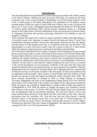 4
Introduction
The story behind the first concerted effort to make financing accessible to the world’s poorest
is the stuff of folklore. Befitting the goal of poverty alleviation, the setting for this early
experiment was a time of great tragedy in Bangladesh, one of the poorest countries in the
world. A small country in the Indian subcontinent with a population of 130 million, a gross
national product (GNP) per capita of about $300 and a literacy rate of only 38 percent for
those over 15 years of age, 1 Bangladesh experienced drought and famine in 1974 that killed
1.5 million people (Macfarlane 2002). Having recently completed studies as a Fulbright
scholar in the United States, Professor Mohammad Yunus was lecturing on economic theory
at Chittagong University and growing increasingly frustrated at his inability to ease his
neighbors’ suffering.
Yunus attributes the origin of his vision to a chance encounter in Jobra with Sufia Begum, a
21-year-old woman who, desperate to support herself, had borrowed about 25 cents from
moneylenders charging exorbitant interest rates approaching 10 percent per day. Ms. Begum
used the money to make bamboo stools that, as a condition of the loan, she sold back to the
moneylenders at a price well below market value for a profit of about of 2 cents (Yunus
2003). Ms. Begum’s desperate position could best be described as bonded labor.
In 1976 Professor Muhammad Yunus and his Colleagues of the Chittagong University started
giving out tiny loans under a system, which later become known as the Grameen Bank (GB).
Grameen Bank (GB) has reversed conventional banking practice by removing the need for
collateral and created a banking system based on mutual trust, accountability, participation,
and creativity. GB provides credit to the poorest of the poor in rural Bangladesh, without any
collateral. At GB, credit is a cost effective weapon to fight poverty and it serves as a catalyst
in the overall development of socio-economic conditions of the poor who have been kept
outside the banking orbit on the ground that they are poor and hence not bankable. Professor
Muhammad Yunus, the founder of “Grameen Bank” and its Managing Director, reasoned that
if financial resources can be made available to the poor people on terms and conditions that
are appropriate and reasonable, “these millions of small people with their millions of small
pursuits can add up to create the biggest development wonder (Grameen Info, 1998). The
action research demonstrated its strength in Jobra (a village adjacent to Chittagong
University, Bangladesh) and some of the neighbouring villages during 1976-1979. With the
sponsorship of the central bank of the country and support of the nationalized commercial
banks, the project was extended to Tangail district (a district north of Dhaka, the capital city
of Bangladesh) in 1979. With the success in Tangail, the project was extended to several
other districts in the country. In October 1983, the Grameen Bank Project was transformed
into an independent bank by government legislation. The rural poor whom it serves own
today Grameen Bank. Borrowers of the Bank own 90% of the shares of the bank, while the
government owns the remaining 10%. Over the time, that tiny effort became a leading
economic theory of the present world. Now it has more than 2.3 million borrowers, 94
percent of whom are women. With 1,128 branches, GB provides services in 38,951 villages,
covering more than half of the total villages in Bangladesh. The repayment of its loan, which
average US $ 160, is over 95% (Grameen Info, 2002a).
A Short History of Grameen Bank
 
