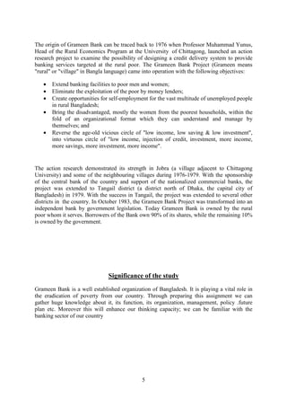 5
The origin of Grameen Bank can be traced back to 1976 when Professor Muhammad Yunus,
Head of the Rural Economics Program at the University of Chittagong, launched an action
research project to examine the possibility of designing a credit delivery system to provide
banking services targeted at the rural poor. The Grameen Bank Project (Grameen means
"rural" or "village" in Bangla language) came into operation with the following objectives:
• Extend banking facilities to poor men and women;
• Eliminate the exploitation of the poor by money lenders;
• Create opportunities for self-employment for the vast multitude of unemployed people
in rural Bangladesh;
• Bring the disadvantaged, mostly the women from the poorest households, within the
fold of an organizational format which they can understand and manage by
themselves; and
• Reverse the age-old vicious circle of "low income, low saving & low investment",
into virtuous circle of "low income, injection of credit, investment, more income,
more savings, more investment, more income".
The action research demonstrated its strength in Jobra (a village adjacent to Chittagong
University) and some of the neighbouring villages during 1976-1979. With the sponsorship
of the central bank of the country and support of the nationalized commercial banks, the
project was extended to Tangail district (a district north of Dhaka, the capital city of
Bangladesh) in 1979. With the success in Tangail, the project was extended to several other
districts in the country. In October 1983, the Grameen Bank Project was transformed into an
independent bank by government legislation. Today Grameen Bank is owned by the rural
poor whom it serves. Borrowers of the Bank own 90% of its shares, while the remaining 10%
is owned by the government.
Significance of the study
Grameen Bank is a well established organization of Bangladesh. It is playing a vital role in
the eradication of poverty from our country. Through preparing this assignment we can
gather huge knowledge about it, its function, its organization, management, policy .future
plan etc. Moreover this will enhance our thinking capacity; we can be familiar with the
banking sector of our country
 