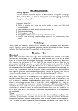 6
Objective of the study
Primary objective:
The first and most important objective of the assignment is to gather knowledge
about Grameen Bank, its function, management, Accounting policy, marketing
strategy and its future plan.
Secondary objective:
1. Helps to acquire knowledge and skills needed to carry out rights and
responsibilities.
2. Increasing thinking skills and decision making process.
3. Information and ideas.
4. Increasing our vocabulary.
5. Completion of the assignment given by our course teacher.
6. Use our skills in finding, comprehending, organizing and communicating with
others.
Methodology
We collected our necessary information for preparing this assignment from secondary
sources like books, journal, newspaper & magazine. We also visited different sites of internet
including the official website of Grameen Bank for data collection.
Literature review
Micro Credit
Micro credit is the most talked about topic in the whole world at the moment. Micro credit
emerged as a revolutionary tool to fight poverty in the different parts of the world. Micro
credit, in the recent years, proved that it become a effective tool to help the poor population
of a country who get neither the World Bank/IMF aid which is given for them nor the
governmental help. In the question of poverty alleviation micro credit become the rival of
WB/IMF prescription. In this paper the effort would be to define and describe micro credit
the whole new world-shattering idea that is fighting against the vicious circle of poverty. To
achieve that, Grameen Bank (GB) the pioneer of the micro credit movement, would be taken
as a model to define the micro credit and its operating systems. At the same time, success
stories from different parts of the world would be described as the tangible evidence.
Micro credit is the practice of extending small loans to people in poverty so that they can start
small businesses and develop savings. It is the extension of small loans to entrepreneurs too
poor to qualify for traditional bank loans (Micro credit Summit, 1997). Definitions defer, of
course, from country to country. Some of the defining criteria used include- size - loans are
micro, or very small in size target users – micro entrepreneurs and low-income households
utilization - the use of funds - for income generation, and enterprise development, but also for
community use (health/education) etc. terms and conditions - most terms and conditions for
micro credit loans are flexible and easy to understand, and suited to the local conditions of
the community.
Vision
The most important aspect of Grameen intervention is that the vision of a poverty free society
expounded by the Grameen leadership has been fostered among the important stakeholders
management, operating staff and bank members. They all share the same vision and values.
This vision has enormous impact upon the organisational functioning of the system. All the
 