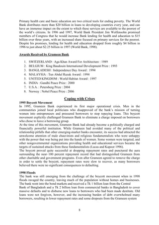 8
Primary health care and basic education are two critical tools for ending poverty. The World
Bank distributes more than $20 billion in loans to developing countries every year, and can
have an immense impact on the extent to which these services are available to the poorest of
the world’s citizens. In 1996 and 1997, World Bank President Jim Wolfensohn promised
members of Congress that he would increase Bank lending for health and education to $15
billion over three years, with an increased share focused on primary services for the poorest.
Despite his promises, lending for health and education dropped from roughly $4 billion in
1996 to just about $2.25 billion in 1997 (World Bank, 1998).
Awards Received by Grameen Bank
1. SWITZERLAND : Aga Khan Award For Architecture : 1989
2. BELGIUM : King Baudouin International Development Prize : 1993
3. BANGLADESH : Independence Day Award : 1994
4. MALAYSIA : Tun Abdul Razak Award : 1994
5. UNITED KINGDOM : World Habitat Award : 1997
6. INDIA : Gandhi Peace Prize : 2000
7. U.S.A. : Petersberg Prize : 2004
8. Norway : Nobel Peace Prize : 2006
Coping with Crises
1995 Boycott Movement
In 1995, Grameen Bank experienced its first major operational crisis. Men in the
communities joined local politicians who disapproved of the bank’s mission of turning
women into entrepreneurs and pressured borrowers to stop repaying loans. This boycott
movement explicitly challenged Grameen Bank to eliminate a charge imposed on borrowers
who chose to leave a borrowing group.
At the time of this movement, Grameen Bank had already become a politically charged and
financially powerful institution. While Grameen had avoided many of the political and
relationship pitfalls that other emerging-market banks encounter, its success had attracted the
unwelcome attention of male chauvinists and religious fundamentalists who were unhappy
with the power that was being put into the hands of women. Some women were targeted, and
other nongovernmental organizations providing health and educational services became the
targets of sustained attacks from these fundamentalists (Lucas and Kapoor 1996).
The boycott proved quite successful at dropping repayment rates and punctured the aura
surrounding the near–100 percent repayment record that had distinguished Grameen from
other charitable and government programs. Even after Grameen agreed to remove the charge
in order to settle the boycott, repayment rates were slow to recover, as many borrowers
believed there were no significant consequences to defaulting.
1998 Floods
The bank was still emerging from the challenge of the boycott movement when in 1998
floods ravaged the country, leaving much of the population without homes and businesses.
The bank went into the bond markets and received a Tk 1 billion loan from the Central
Bank of Bangladesh and a Tk 2 billion loan from commercial banks in Bangladesh to cover
massive defaults and to disburse new loans to borrowers who had been made destitute. Old
loans were not forgiven, however, and the increasing burden of debt overwhelmed many
borrowers, resulting in lower repayment rates and some dropouts from the Grameen system
 