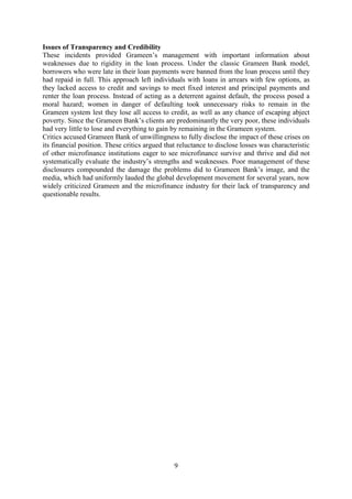 9
Issues of Transparency and Credibility
These incidents provided Grameen’s management with important information about
weaknesses due to rigidity in the loan process. Under the classic Grameen Bank model,
borrowers who were late in their loan payments were banned from the loan process until they
had repaid in full. This approach left individuals with loans in arrears with few options, as
they lacked access to credit and savings to meet fixed interest and principal payments and
renter the loan process. Instead of acting as a deterrent against default, the process posed a
moral hazard; women in danger of defaulting took unnecessary risks to remain in the
Grameen system lest they lose all access to credit, as well as any chance of escaping abject
poverty. Since the Grameen Bank’s clients are predominantly the very poor, these individuals
had very little to lose and everything to gain by remaining in the Grameen system.
Critics accused Grameen Bank of unwillingness to fully disclose the impact of these crises on
its financial position. These critics argued that reluctance to disclose losses was characteristic
of other microfinance institutions eager to see microfinance survive and thrive and did not
systematically evaluate the industry’s strengths and weaknesses. Poor management of these
disclosures compounded the damage the problems did to Grameen Bank’s image, and the
media, which had uniformly lauded the global development movement for several years, now
widely criticized Grameen and the microfinance industry for their lack of transparency and
questionable results.
 