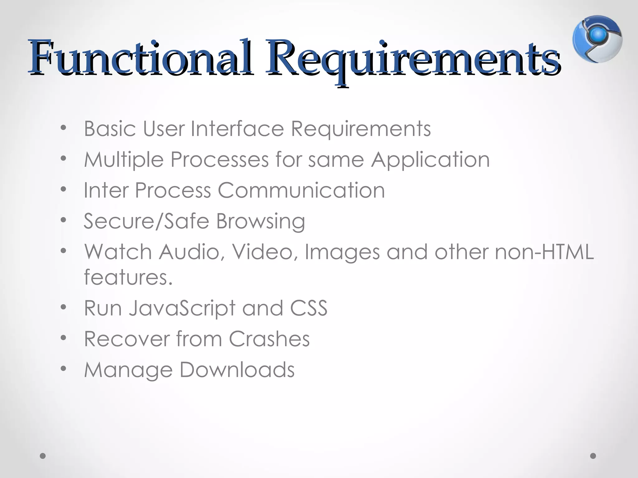 Functional Requirements
 • Basic User Interface Requirements
 • Multiple Processes for same Application
 • Inter Process Communication
 • Secure/Safe Browsing
 • Watch Audio, Video, Images and other non-HTML
   features.
 • Run JavaScript and CSS
 • Recover from Crashes
 • Manage Downloads
 