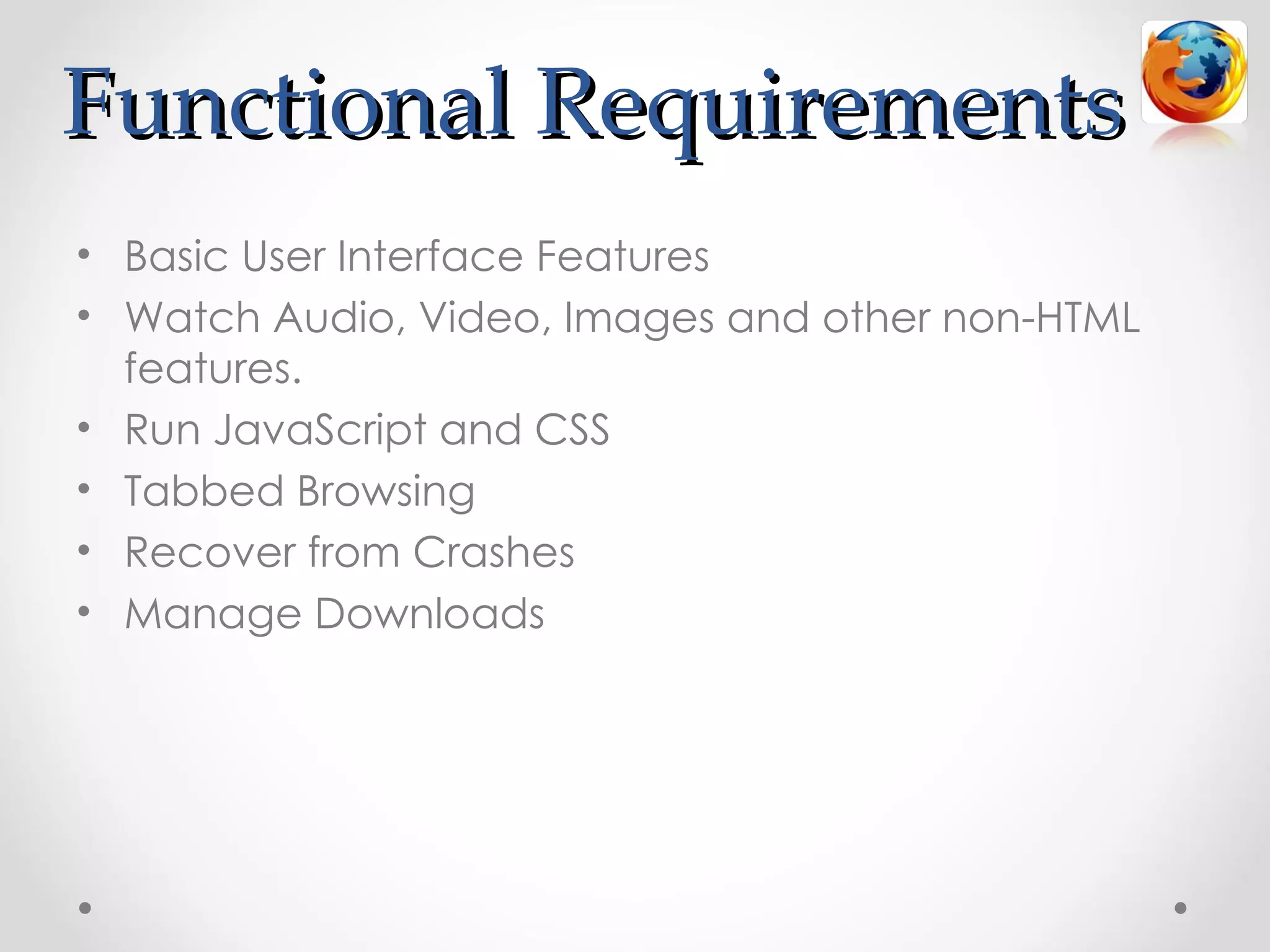 Functional Requirements
• Basic User Interface Features
• Watch Audio, Video, Images and other non-HTML
  features.
• Run JavaScript and CSS
• Tabbed Browsing
• Recover from Crashes
• Manage Downloads
 