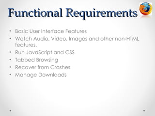 Functional Requirements
• Basic User Interface Features
• Watch Audio, Video, Images and other non-HTML
  features.
• Run JavaScript and CSS
• Tabbed Browsing
• Recover from Crashes
• Manage Downloads
 