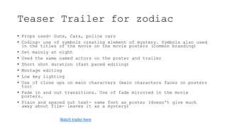 Teaser Trailer for zodiac
• Props used- Guns, Cars, police cars
• Coding- use of symbols creating element of mystery. Symbols also used
in the titles of the movie on the movie posters (common branding)
• Set mainly at night
• Used the same named actors on the poster and trailer
• Short shot duration (fast paced editing)
• Montage editing
• Low key lighting
• Use of close ups on main characters (main characters faces on posters
too)
• Fade in and out transitions. Use of fade mirrored in the movie
posters.
• Plain and spaced out text- same font as poster (doesn't give much
away about film- leaves it as a mystery)
Watch trailer here
 