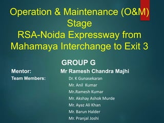 Operation & Maintenance (O&M)
Stage
RSA-Noida Expressway from
Mahamaya Interchange to Exit 3
GROUP G
Mentor: Mr Ramesh Chandra Majhi
Team Members: Dr. K Gunasekaran
Mr. Anil Kumar
Mr.Ramesh Kumar
Mr. Akshay Ashok Murde
Mr. Ayaz Ali Khan
Mr. Barun Halder
Mr. Pranjal Joshi
 