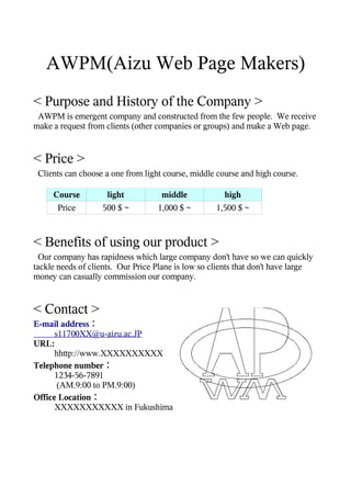 AWPM(Aizu Web Page Makers)
< Purpose and History of the Company >
 AWPM is emergent company and constructed from the few people. We receive
make a request from clients (other companies or groups) and make a Web page.


< Price >
 Clients can choose a one from light course, middle course and high course.

     Course         light           middle            high
      Price        500 $ ~         1,000 $ ~        1,500 $ ~



< Benefits of using our product >
  Our company has rapidness which large company don't have so we can quickly
tackle needs of clients. Our Price Plane is low so clients that don't have large
money can casually commission our company.


< Contact >
E-mail address：
      s11700XX@u-aizu.ac.JP
URL:
      hhttp://www.XXXXXXXXXX
Telephone number：
      1234-56-7891
       (AM.9:00 to PM.9:00)
Office Location：
      XXXXXXXXXXX in Fukushima
 