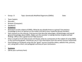 •   Group: D           Topic: Genetically Modified Organisms (GMOs)              Date:

•   Team Captain:
•   Recorder:
•   Browser (Computer):
•   Speaker(s):
•   Guidelines
•   Brainstorm on the subject of GMOs. What do you already know as a group? Use previous
    knowledge to form an opinion on the matter and talk to your respective group members.
•   Start research on the internet. Find sources that describe advantages, disadvantages and overall
    general knowledge about GMOs. Make sure the recorder is making mention of good and bad
    findings. (Why is this a good source? Bad source?)
•   Once a couple (2-3) of solid sources are found, come to a conclusion on the subject of using GMOs
    in the community garden. Should you use it? Use information from the various sources researched.
•   Post findings on Facebook using only the “good” sources (could be videos, website links, pictures,
    etc.) along with a short, one paragraph summary of your conclusions.
•
•   Summary
•   (Write your summary here)
 
