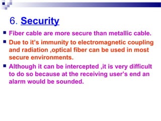 6. Security
 Fiber cable are more secure than metallic cable.
 Due to it’s immunity to electromagnetic coupling
and radiation ,optical fiber can be used in most
secure environments.
 Although it can be intercepted ,it is very difficult
to do so because at the receiving user’s end an
alarm would be sounded.
 