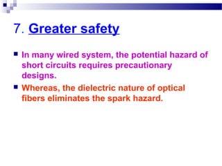 7. Greater safety
 In many wired system, the potential hazard of
short circuits requires precautionary
designs.
 Whereas, the dielectric nature of optical
fibers eliminates the spark hazard.
 