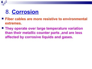 8. Corrosion
 Fiber cables are more resistive to environmental
extremes.
 They operate over large temperature variation
than their metallic counter parts ,and are less
affected by corrosive liquids and gases.
 