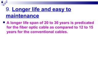 9. Longer life and easy to
maintenance
 A longer life span of 20 to 30 years is predicated
for the fiber optic cable as compared to 12 to 15
years for the conventional cables.
 