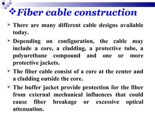 Fiber cable construction
 There are many different cable designs available
today.
 Depending on configuration, the cable may
include a core, a cladding, a protective tube, a
polyurethane compound and one or more
protective jackets.
 The fiber cable consist of a core at the center and
a cladding outside the core.
 The buffer jacket provide protection for the fiber
from external mechanical influences that could
cause fiber breakage or excessive optical
attenuation.
 