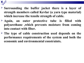  Surrounding the buffer jacket there is a layer of
strength members called Kevlar (a yarn type material)
which increase the tensile strength of cable.
 Again, an outer protective tube is filled with
polyurethane ,which prevents moisture from coming
into contact with fiber.
 The type of cable construction used depends on the
performance requirements of the system and both the
economic and environmental constraints.
 