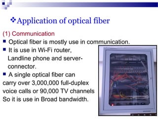 Application of optical fiber
(1) Communication
 Optical fiber is mostly use in communication.
 It is use in Wi-Fi router,
Landline phone and server-
connector.
 A single optical fiber can
carry over 3,000,000 full-duplex
voice calls or 90,000 TV channels
So it is use in Broad bandwidth.
 