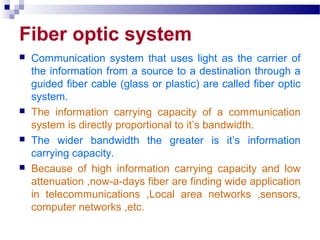 Fiber optic system
 Communication system that uses light as the carrier of
the information from a source to a destination through a
guided fiber cable (glass or plastic) are called fiber optic
system.
 The information carrying capacity of a communication
system is directly proportional to it’s bandwidth.
 The wider bandwidth the greater is it’s information
carrying capacity.
 Because of high information carrying capacity and low
attenuation ,now-a-days fiber are finding wide application
in telecommunications ,Local area networks ,sensors,
computer networks ,etc.
 