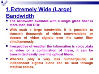 1.Extremely Wide (Large)
Bandwidth
 The bandwidth available with a single glass fiber is
more than 100 GHz.
 With such a large bandwidth, it is possible to
transmit thousands of video conversations or
dozens of video signals over the same fiber
simultaneously.
 Irrespective of weather the information is voice ,data
or video or a combination of these, it can be
transmitted easily over the optical fibers.
 Whereas ,only a very less number(40-50) of
independent signals alone can be sent through
metallic cables.
 