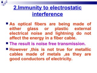 2.Immunity to electrostatic
interference
 As optical fibers are being made of
either glass or plastic external
electrical noise and lightning do not
affect the energy in a fiber cable.
 The result is noise free transmission.
 However ,this is not true for metallic
cables made of metals ,as they are
good conductors of electricity.
 