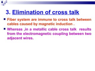 3. Elimination of cross talk
 Fiber system are immune to cross talk between
cables caused by magnetic induction .
 Whereas ,in a metallic cable cross talk results
from the electromagnetic coupling between two
adjacent wires.
 