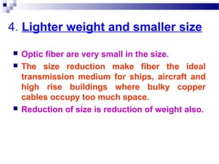 4. Lighter weight and smaller size
 Optic fiber are very small in the size.
 The size reduction make fiber the ideal
transmission medium for ships, aircraft and
high rise buildings where bulky copper
cables occupy too much space.
 Reduction of size is reduction of weight also.
 