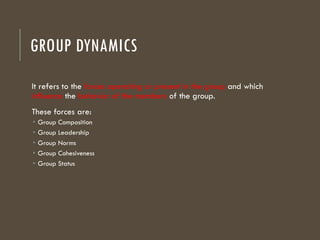 GROUP DYNAMICS
It refers to the forces operating or present in the group and which
influence the behavior of the members of the group.
These forces are:
 Group Composition
 Group Leadership
 Group Norms
 Group Cohesiveness
 Group Status
 