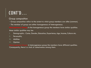 CONT’D…
Group composition
 Group composition refers to the extent to which group members are alike (common).
 The member of group are either homogeneous of heterogeneous.
Homogeneous Group: In the homogeneous group the members have similar qualities.
these similar qualities may be:
I. Demographic : Caste, Gender, Education, Experience, Age, Income, Culture etc.
II. Personality
III. Abilities
IV. Opinion
Heterogeneous Group: In heterogeneous group the members have different qualities.
Consequently, there is a lack of cohesiveness among them.
 