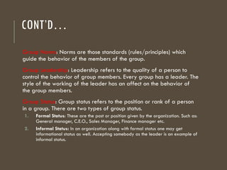 CONT’D…
Group Norms: Norms are those standards (rules/principles) which
guide the behavior of the members of the group.
Group Leadership: Leadership refers to the quality of a person to
control the behavior of group members. Every group has a leader. The
style of the working of the leader has an affect on the behavior of
the group members.
Group Status: Group status refers to the position or rank of a person
in a group. There are two types of group status.
1. Formal Status: These are the post or position given by the organization. Such as:
General manager, C.E.O., Sales Manager, Finance manager etc.
2. Informal Status: In an organization along with formal status one may get
informational status as well. Accepting somebody as the leader is an example of
informal status.
 