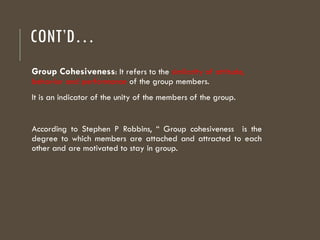 CONT’D…
Group Cohesiveness: It refers to the similarity of attitude,
behavior and performance of the group members.
It is an indicator of the unity of the members of the group.
According to Stephen P Robbins, “ Group cohesiveness is the
degree to which members are attached and attracted to each
other and are motivated to stay in group.
 