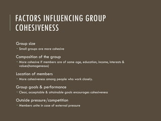 FACTORS INFLUENCING GROUP
COHESIVENESS
Group size
 Small groups are more cohesive
Composition of the group
 More cohesive if members are of same age, education, income, interests &
values(homogeneous)
Location of members
 More cohesiveness among people who work closely.
Group goals & performance
 Clear, acceptable & attainable goals encourages cohesiveness
Outside pressure/competition
 Members unite in case of external pressure
 