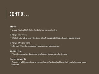 CONT’D…
Status
 Group having high status tends to be more cohesive
Group structure
 Well structured group with clear roles & responsibilities enhances cohesiveness
Group atmosphere
 Informal, friendly atmosphere encourages cohesiveness
Leadership
 Friendly, competent & democratic leader increases cohesiveness
Social rewards
 Groups in which members are socially satisfied and achieve their goals become more
cohesive.
 