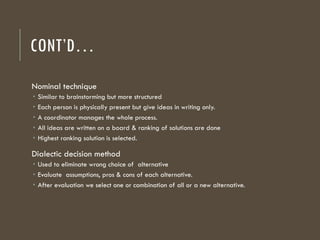 CONT’D…
Nominal technique
 Similar to brainstorming but more structured
 Each person is physically present but give ideas in writing only.
 A coordinator manages the whole process.
 All ideas are written on a board & ranking of solutions are done
 Highest ranking solution is selected.
Dialectic decision method
 Used to eliminate wrong choice of alternative
 Evaluate assumptions, pros & cons of each alternative.
 After evaluation we select one or combination of all or a new alternative.
 