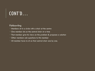 CONT’D…
Fishbowling
 Members sit in a circle with a chair at the centre
 One member sits on the central chair at a time
 That member give his views on the problem & proposes a solution
 Other members ask questions to this member
 All member have to sit on that central chair one by one.
 