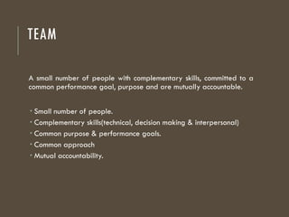 TEAM
A small number of people with complementary skills, committed to a
common performance goal, purpose and are mutually accountable.
 Small number of people.
 Complementary skills(technical, decision making & interpersonal)
 Common purpose & performance goals.
 Common approach
 Mutual accountability.
 