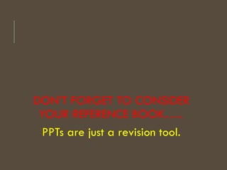 DON’T FORGET TO CONSIDER
YOUR REFERENCE BOOK…..
PPTs are just a revision tool.
 