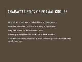 CHARACTERISTICS OF FORMAL GROUPS
Organization structure is defined by top management
Based on division of labor & efficiency in operations.
They are based on the division of work
Authority & responsibility are fixed to each member.
Coordination among members & their control is governed by set rules,
regulations etc.
 