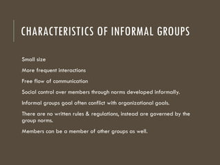 CHARACTERISTICS OF INFORMAL GROUPS
Small size
More frequent interactions
Free flow of communication
Social control over members through norms developed informally.
Informal groups goal often conflict with organizational goals.
There are no written rules & regulations, instead are governed by the
group norms.
Members can be a member of other groups as well.
 