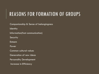 REASONS FOR FORMATION OF GROUPS
Companionship & Sense of belongingness
Identity
Information(fast communication)
Security
Esteem
Power
Common cultural values
Generation of new ideas
Personality Development
Increase in Efficiency
 